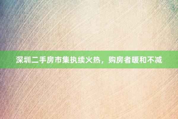 深圳二手房市集执续火热，购房者暖和不减